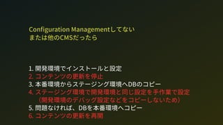 Con guration Managementしてない 
または他のCMだったら
1. 開発環境でインストールと設定
2. コンテンツの更新を停止
3. 本番環境からステージング環境へDのコピー
4. ステージング環境で開発環境と同じ設定を手作業で設定
（開発環境のデバッグ設定などをコピーしないため）
5. 問題なければ、Dを本番環境へコピー
6. コンテンツの更新を再開
 