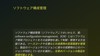 ソフトウェア構成管理
ソフトウェア構成管理（ソフトウェアこうせいかんり、英:
oftware con guration management、CM）とはソフトウェ
ア開発プロジェクトをその成果物を通して制御・管理する方法
論である。ソースコードや文書などの成果物の変更履歴を管理
し、製品のバージョンやリビジョンに個々の成果物のどのバー
ジョンが対応しているかを識別し、任意のバージョンの製品を
再現可能とする。
 