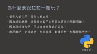 為什麼要跟蛇蛇一起玩？
• 很多人都在用，很多人都在學。
• 因為規則簡單，練習時比較不容易因為語法的問題犯錯。
• 因為寫起來方便，可以增進寫程式的效率。
• 應用廣泛，支援網路、系統管理、數據分析、科學運算等等。
我 是 蛇 蛇 ！
 