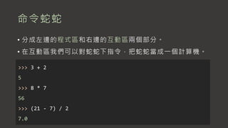 命令蛇蛇
• 分成左邊的程式區和右邊的互動區兩個部分。
• 在互動區我們可以對蛇蛇下指令，把蛇蛇當成一個計算機。
>>> 3 + 2
5
>>> 8 * 7
56
>>> (21 - 7) / 2
7.0
 