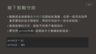 寫下教戰守則
• 剛剛是直接透過命令列介面跟蛇蛇溝通，但是一般而言我們
會把要做的指令撰寫好，再把所有指令一起告訴蛇蛇。
• 透過這樣的方式，蛇蛇平時是不會說話的。
• 要利用 print(內容) 這個指令才會讓蛇蛇說話。
print(3 * 6)
print(2 - 18)
p.11
 