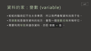 資料的家：變數 (variable)
• 蛇蛇的腦袋記不住太多東西，所以我們會幫資料找房子住。
• 而變數就是儲存資料的地方，會取一個變數名稱來稱呼它。
• 需要利用等號來儲存資料，亦即 變數 = 值 。
p.2
 