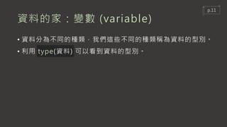 資料的家：變數 (variable)
• 資料分為不同的種類，我們這些不同的種類稱為資料的型別。
• 利用 type(資料) 可以看到資料的型別。
p.11
 