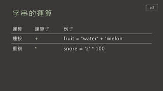 字串的運算
運算 運算子 例子
連接 + fruit = 'water' + 'melon'
重複 * snore = 'z' * 100
p.3
 