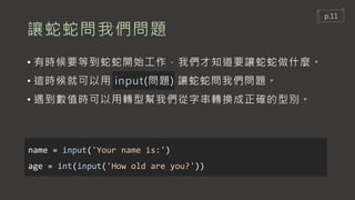 讓蛇蛇問我們問題
• 有時候要等到蛇蛇開始工作，我們才知道要讓蛇蛇做什麼。
• 這時候就可以用 input(問題) 讓蛇蛇問我們問題。
• 遇到數值時可以用轉型幫我們從字串轉換成正確的型別。
name = input('Your name is:')
age = int(input('How old are you?'))
p.11
 