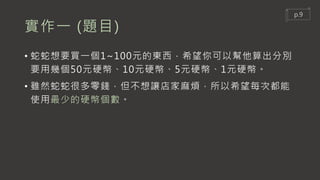 實作一 (題目)
• 蛇蛇想要買一個1~100元的東西，希望你可以幫他算出分別
要用幾個50元硬幣、10元硬幣、5元硬幣、1元硬幣。
• 雖然蛇蛇很多零錢，但不想讓店家麻煩，所以希望每次都能
使用最少的硬幣個數。
p.9
 