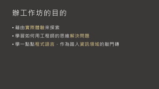 辦工作坊的目的
• 藉由實際體驗來探索
• 學習如何用工程師的思維解決問題
• 學一點點程式語言，作為踏入資訊領域的敲門磚
 