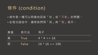 條件 (condition)
• 條件是一種可以明確地回答「對」或「不對」的問題。
• 在程式語言中，通常我們用「真」與「假」表示。
真值 表示法 例子
真 True 4 * 4 == 16
假 False 16 * 16 == 196
 