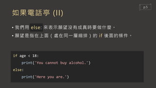 如果電話亭 (II)
• 我們用 else: 來表示願望沒有成真時要做什麼。
• 願望是指在上面（處在同一層縮排）的 if 後面的條件。
if age < 18:
print('You cannot buy alcohol.')
else:
print('Here you are.')
p.5
 