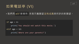 如果電話亭 (VI)
• 我們用 elif 新條件: 來表示舊願望沒有成真時所許的新願望。
if age < 6:
print('You should not watch this movie.')
elif age < 12:
print('Where are your parents?')
p.5
 