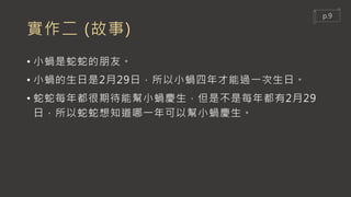實作二 (故事)
• 小蝸是蛇蛇的朋友。
• 小蝸的生日是2月29日，所以小蝸四年才能過一次生日。
• 蛇蛇每年都很期待能幫小蝸慶生，但是不是每年都有2月29
日，所以蛇蛇想知道哪一年可以幫小蝸慶生。
p.9
 