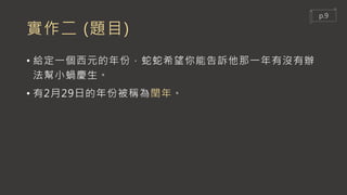 實作二 (題目)
• 給定一個西元的年份，蛇蛇希望你能告訴他那一年有沒有辦
法幫小蝸慶生。
• 有2月29日的年份被稱為閏年。
p.9
 