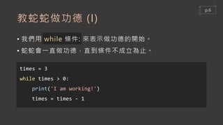 教蛇蛇做功德 (I)
• 我們用 while 條件: 來表示做功德的開始。
• 蛇蛇會一直做功德，直到條件不成立為止。
times = 3
while times > 0:
print('I am working!')
times = times - 1
p.6
 