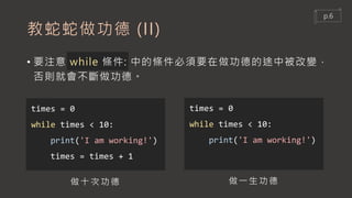 教蛇蛇做功德 (II)
• 要注意 while 條件: 中的條件必須要在做功德的途中被改變，
否則就會不斷做功德。
times = 0
while times < 10:
print('I am working!')
times = times + 1
times = 0
while times < 10:
print('I am working!')
做十次功德 做一生功德
p.6
 