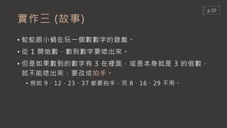 實作三 (故事)
• 蛇蛇跟小蝸在玩一個數數字的遊戲。
• 從 1 開始數，數到數字要唸出來。
• 但是如果數到的數字有 3 在裡面，或是本身就是 3 的倍數，
就不能唸出來，要改成拍手。
• 例如 9、12、23、37 都要拍手，而 8、16、29 不用。
p.10
 