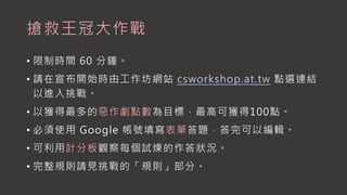 搶救王冠大作戰
• 限制時間 60 分鐘。
• 請在宣布開始時由工作坊網站 csworkshop.at.tw 點選連結
以進入挑戰。
• 以獲得最多的惡作劇點數為目標，最高可獲得100點。
• 必須使用 Google 帳號填寫表單答題，答完可以編輯。
• 可利用計分板觀察每個試煉的作答狀況。
• 完整規則請見挑戰的「規則」部分。
 