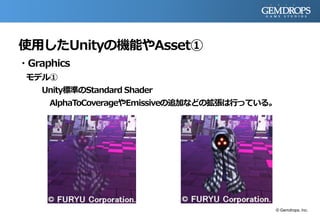 使用したUnityの機能やAsset①
・Graphics
モデル①
Unity標準のStandard Shader
AlphaToCoverageやEmissiveの追加などの拡張は行っている。
© Gemdrops, Inc.
 