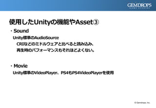 使用したUnityの機能やAsset③
・Sound
Unity標準のAudioSource
CRIなどのミドルウェアと比べると読み込み、
再生時のパフォーマンスもそれほどよくない。
・Movie
Unity標準のVideoPlayer、PS4もPS4VideoPlayerを使用
© Gemdrops, Inc.
 