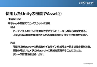 使用したUnityの機能やAsset④
・Timeline
零ちゃんの部屋でのカメラカットに使用
利点
アーティストがビルドを動かさずにプレビューをしながら調整できる。
Unityにある機能が使用できるため機能追加のプログラマ負担が少ない。
欠点
再生時はHierarchyの構成をタイムライン作成時と一致させる必要がある。
部屋の時だけカメラのHierarchyの構成を変更することになった。
リソース管理は任せられない。
© Gemdrops, Inc.
 