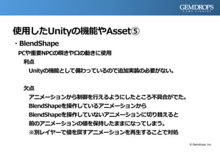 使用したUnityの機能やAsset⑤
・BlendShape
PCや重要NPCの瞬きや口の動きに使用
利点
Unityの機能として備わっているので追加実装の必要がない。
欠点
アニメーションから制御を行えるようにしたところ不具合がでた。
BlendShapeを操作しているアニメーションから
BlendShapeを操作していないアニメーションに切り替えると
前のアニメーションの値を保持したままになってしまう。
※別レイヤーで値を戻すアニメーションを再生することで対処
© Gemdrops, Inc.
 