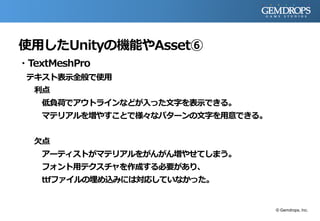 使用したUnityの機能やAsset⑥
・TextMeshPro
テキスト表示全般で使用
利点
低負荷でアウトラインなどが入った文字を表示できる。
マテリアルを増やすことで様々なパターンの文字を用意できる。
欠点
アーティストがマテリアルをがんがん増やせてしまう。
フォント用テクスチャを作成する必要があり、
ttfファイルの埋め込みには対応していなかった。
© Gemdrops, Inc.
 