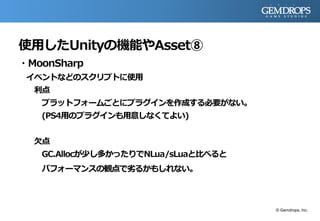 使用したUnityの機能やAsset⑧
・MoonSharp
イベントなどのスクリプトに使用
利点
プラットフォームごとにプラグインを作成する必要がない。
(PS4用のプラグインも用意しなくてよい)
欠点
GC.Allocが少し多かったりでNLua/sLuaと比べると
パフォーマンスの観点で劣るかもしれない。
© Gemdrops, Inc.
 