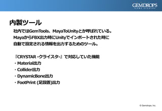 内製ツール
社内ではGemTools、MayaToUnityとか呼ばれている。
MayaからFBX出力時にUnityでインポートされた時に
自動で設定される情報を出力するためのツール。
『CRYSTAR -クライスタ-』で対応していた機能
・Material出力
・Collider出力
・DynamicBone出力
・FootPrint (足設置)出力
© Gemdrops, Inc.
 