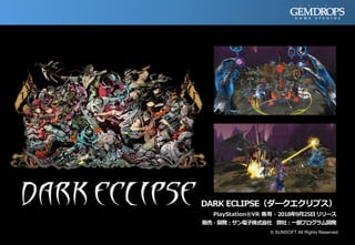 DARK ECLIPSE（ダークエクリプス）
PlayStation®VR 専用・2018年9月25日リリース
販売・開発：サン電子株式会社 弊社：一部プログラム開発
© SUNSOFT All Rights Reserved.
 