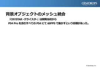 背景オブジェクトのメッシュ統合
『CRYSTAR -クライスタ-』は開発当初から
PS4 Pro を含むすべての PS4 にて 60FPS で動かすという目標があった。
© Gemdrops, Inc.
 