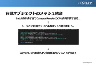 背景オブジェクトのメッシュ統合
Batch数が多すぎてCamera.RenderのCPU負荷が高すぎる。
↓
シーンごとに同マテリアルのメッシュ統合を行う。
↓
Camera.RenderのCPU負荷が30%ぐらい下がった！
© Gemdrops, Inc.
 