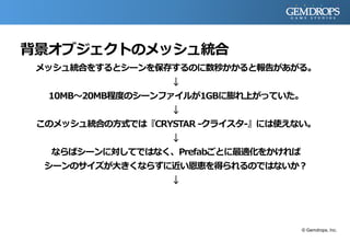 背景オブジェクトのメッシュ統合
メッシュ統合をするとシーンを保存するのに数秒かかると報告があがる。
↓
10MB～20MB程度のシーンファイルが1GBに膨れ上がっていた。
↓
このメッシュ統合の方式では『CRYSTAR -クライスタ-』には使えない。
↓
ならばシーンに対してではなく、Prefabごとに最適化をかければ
シーンのサイズが大きくならずに近い恩恵を得られるのではないか？
↓
© Gemdrops, Inc.
 