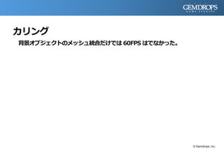 カリング
背景オブジェクトのメッシュ統合だけでは 60FPS はでなかった。
© Gemdrops, Inc.
 