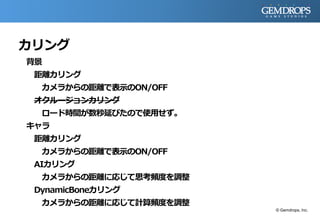 カリング
背景
距離カリング
カメラからの距離で表示のON/OFF
オクルージョンカリング
ロード時間が数秒延びたので使用せず。
キャラ
距離カリング
カメラからの距離で表示のON/OFF
AIカリング
カメラからの距離に応じて思考頻度を調整
DynamicBoneカリング
カメラからの距離に応じて計算頻度を調整
© Gemdrops, Inc.
 