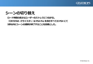 シーンの切り替え
ロード時間の長さはユーザーのストレスにつながる。
『CRYSTAR -クライスタ-』は PS4 Pro を含むすべての PS4 にて
5秒以内にシーンの遷移が終了することを目標とした。
© Gemdrops, Inc.
 