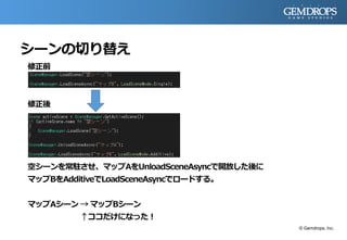シーンの切り替え
修正前
修正後
空シーンを常駐させ、マップAをUnloadSceneAsyncで開放した後に
マップBをAdditiveでLoadSceneAsyncでロードする。
マップAシーン → マップBシーン
↑ココだけになった！
© Gemdrops, Inc.
 