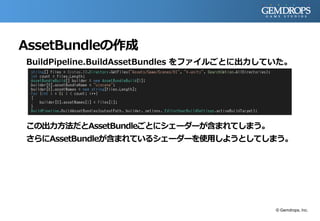 AssetBundleの作成
BuildPipeline.BuildAssetBundles をファイルごとに出力していた。
この出力方法だとAssetBundleごとにシェーダーが含まれてしまう。
さらにAssetBundleが含まれているシェーダーを使用しようとしてしまう。
© Gemdrops, Inc.
 