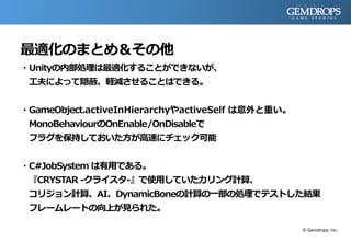 最適化のまとめ＆その他
・Unityの内部処理は最適化することができないが、
工夫によって隠蔽、軽減させることはできる。
・GameObject.activeInHierarchyやactiveSelf は意外と重い。
MonoBehaviourのOnEnable/OnDisableで
フラグを保持しておいた方が高速にチェック可能
・C#JobSystem は有用である。
『CRYSTAR -クライスタ-』で使用していたカリング計算、
コリジョン計算、AI、DynamicBoneの計算の一部の処理でテストした結果
フレームレートの向上が見られた。
© Gemdrops, Inc.
 