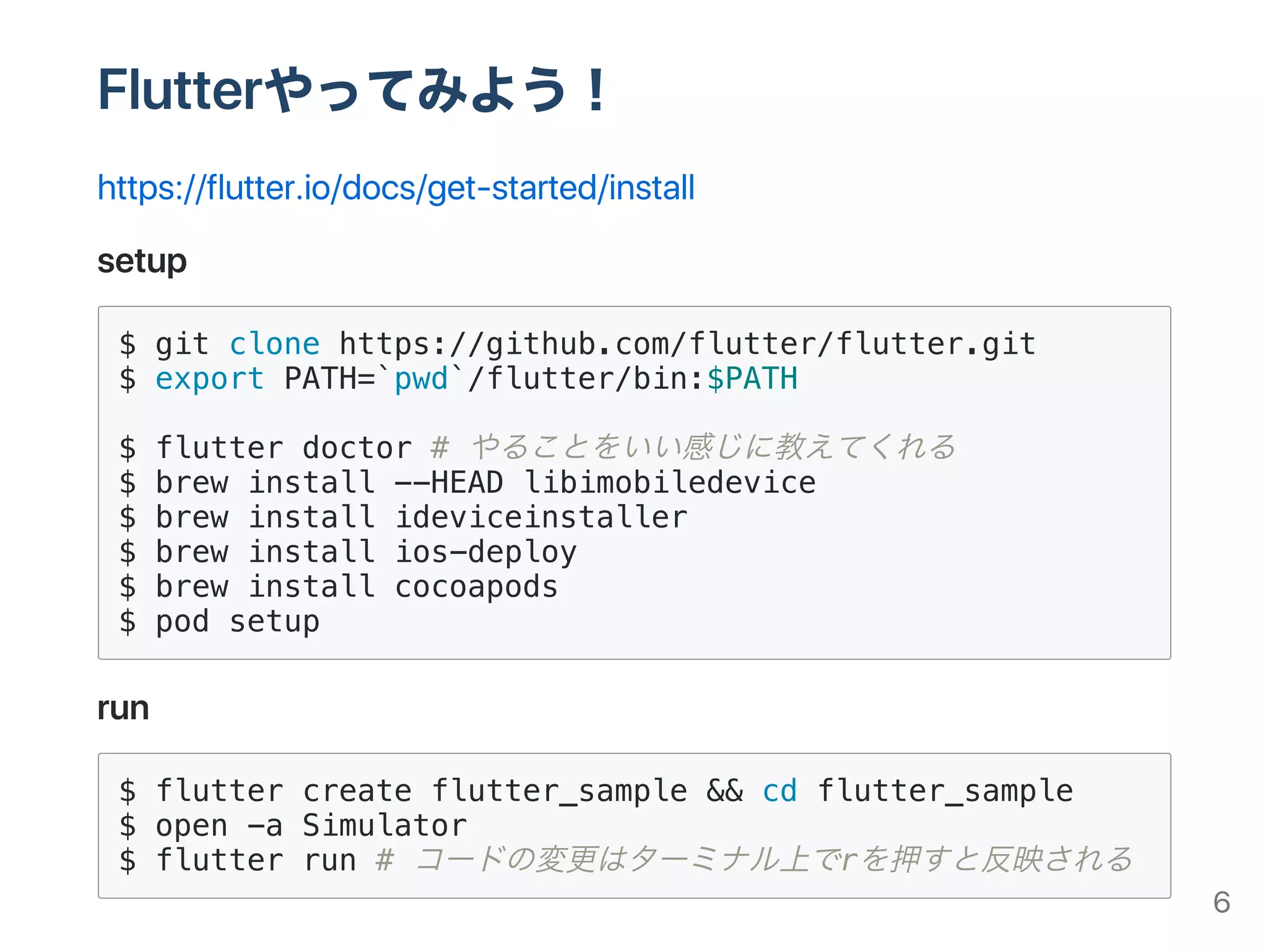 Flutterやってみよう！
https://flutter.io/docs/get‑started/install
setup
$ git clone https://github.com/flutter/flutter.git
$ export PATH=`pwd`/flutter/bin:$PATH
$ flutter doctor # やることをいい感じに教えてくれる
$ brew install --HEAD libimobiledevice
$ brew install ideviceinstaller
$ brew install ios-deploy
$ brew install cocoapods
$ pod setup
run
$ flutter create flutter_sample && cd flutter_sample
$ open -a Simulator
$ flutter run # コードの変更はターミナル上でrを押すと反映される
6
 