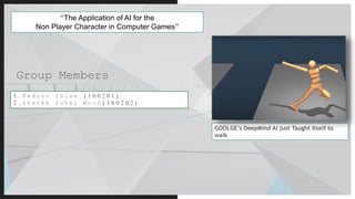 Group Members
“The Application of AI for the
Non Player Character in Computer Games”
1 . R e d o u n I s l a m ( 1 6 0 2 0 1 )
2 . S h e i k h S o h e l M o o n ( 1 6 0 2 0 2 )
GOOLGE’s DeepMind AI just Taught itself to
walk
 