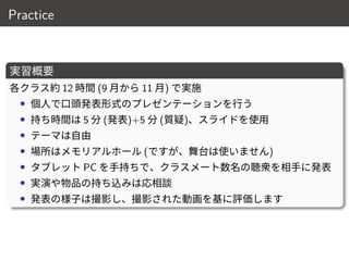 Practice
実習概要
各クラス約 12 時間 (9 月から 11 月) で実施
• 個人で口頭発表形式のプレゼンテーションを行う
• 持ち時間は 5 分 (発表)+5 分 (質疑)、スライドを使用
• テーマは自由
• 場所はメモリアルホール (ですが、舞台は使いません)
• タブレット PC を手持ちで、クラスメート数名の聴衆を相手に発表
• 実演や物品の持ち込みは応相談
• 発表の様子は撮影し、撮影された動画を基に評価します
10 / 18
 