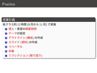 Practice
授業計画
各クラス約 12 時間 (9 月から 11 月) で実施
1 導入・実習の概要説明
2 テーマの設定
3 アウトライン (構成) の作成
4 スライド (資料) の作成
5 リハーサル
6 本番
7 リフレクション (振り返り)
11 / 18
 