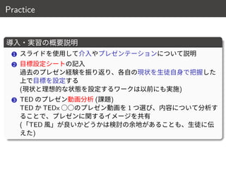 Practice
導入・実習の概要説明
1 スライドを使用して介入やプレゼンテーションについて説明
2 目標設定シートの記入
過去のプレゼン経験を振り返り、各自の現状を生徒自身で把握した
上で目標を設定する
(現状と理想的な状態を設定するワークは以前にも実施)
3 TED のプレゼン動画分析 (課題)
TED か TEDx ○○のプレゼン動画を 1 つ選び、内容について分析す
ることで、プレゼンに関するイメージを共有
(「TED 風」が良いかどうかは検討の余地があることも、生徒に伝
えた)
12 / 18
 