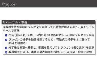 Practice
リハーサル・本番
多数の生徒が同時にプレゼンを実施しても聴衆が聴けるよう、メモリアル
ホールで実施
1 生徒 (約 40 名) をホール内の約 10 箇所に散らし、順にプレゼンを実施
2 プレゼンの様子を動画撮影するため、可動式の椅子を 2 つ重ねて
iPad を縦置き
3 終了後は教室へ移動し、動画を見てリフレクション (振り返り) を実施
4 教員側でも後日、本番の発表動画を視聴し、S,A,B の 3 段階で評価
13 / 18
 
