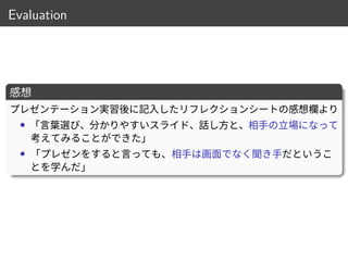 Evaluation
感想
プレゼンテーション実習後に記入したリフレクションシートの感想欄より
• 「言葉選び、分かりやすいスライド、話し方と、相手の立場になって
考えてみることができた」
• 「プレゼンをすると言っても、相手は画面でなく聞き手だというこ
とを学んだ」
16 / 18
 
