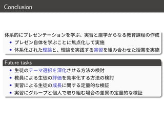 Conclusion
体系的にプレゼンテーションを学ぶ、実習と座学からなる教育課程の作成
• プレゼン自体を学ぶことに焦点化して実施
• 体系化された理論と、理論を実践する実習を組み合わせた授業を実施
Future tasks
• 生徒のテーマ選択を深化させる方法の検討
• 教員による生徒の評価を効率化する方法の検討
• 実習による生徒の成長に関する定量的な検証
• 実習にグループと個人で取り組む場合の差異の定量的な検証
17 / 18
 
