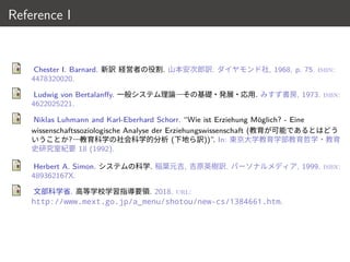 Reference I
Chester I. Barnard. 新訳 経営者の役割. 山本安次郎訳. ダイヤモンド社, 1968, p. 75. isbn:
4478320020.
Ludwig von Bertalanffy. 一般システム理論 その基礎・発展・応用. みすず書房, 1973. isbn:
4622025221.
Niklas Luhmann and Karl-Eberhard Schorr. “Wie ist Erziehung Möglich? - Eine
wissenschaftssoziologische Analyse der Erziehungswissenschaft (教育が可能であるとはどう
いうことか? 教育科学の社会科学的分析 (下地ら訳))”. In: 東京大学教育学部教育哲学・教育
史研究室紀要 18 (1992).
Herbert A. Simon. システムの科学. 稲葉元吉, 吉原英樹訳. パーソナルメディア, 1999. isbn:
489362167X.
文部科学省. 高等学校学習指導要領. 2018. url:
http://www.mext.go.jp/a_menu/shotou/new-cs/1384661.htm.
18 / 18
 
