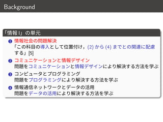 Background
「情報 I」の単元
1 情報社会の問題解決
「この科目の導入として位置付け，(2) から (4) までとの関連に配慮
する」[5]
2 コミュニケーションと情報デザイン
問題をコミュニケーションと情報デザインにより解決する方法を学ぶ
3 コンピュータとプログラミング
問題をプログラミングにより解決する方法を学ぶ
4 情報通信ネットワークとデータの活用
問題をデータの活用により解決する方法を学ぶ
4 / 18
 