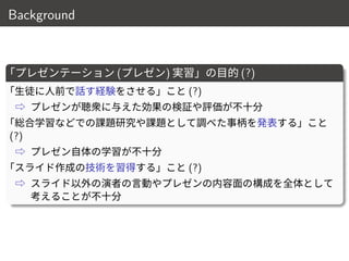 Background
「プレゼンテーション (プレゼン) 実習」の目的 (?)
「生徒に人前で話す経験をさせる」こと (?)
⇨ プレゼンが聴衆に与えた効果の検証や評価が不十分
「総合学習などでの課題研究や課題として調べた事柄を発表する」こと
(?)
⇨ プレゼン自体の学習が不十分
「スライド作成の技術を習得する」こと (?)
⇨ スライド以外の演者の言動やプレゼンの内容面の構成を全体として
考えることが不十分
5 / 18
 