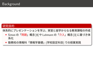 Background
研究目的
体系的にプレゼンテーションを学ぶ、実習と座学からなる教育課程の作成
• Simon の「問題」概念 [4] や Luhmann の「介入」概念 [3] に基づき体
系化
• 勤務校の情報科「情報学基礎」(学校設定科目) での授業実践
6 / 18
 