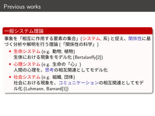 Previous works
一般システム理論
事象を「相互に作用する要素の集合」(システム, 系) と捉え、関係性に基
づく分析や解明を行う理論 (「関係性の科学」)
• 生命システム (e.g. 動物, 植物)
生体における現象をモデル化 (Bertalanffy[2])
• 心理システム (e.g. 生命の「心」)
人間の心理を、思考の相互関連としてモデル化
• 社会システム (e.g. 組織, 団体)
社会における現象を、コミュニケーションの相互関連としてモデ
ル化 (Luhmann, Barnard[1])
7 / 18
 